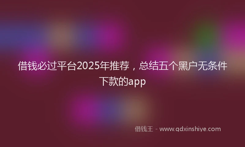 借钱必过平台2025年推荐，总结五个黑户无条件下款的app