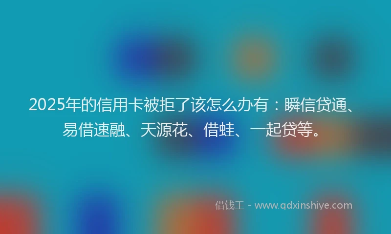 2025年的信用卡被拒了该怎么办有：瞬信贷通、易借速融、天源花、借蛙、一起贷等。