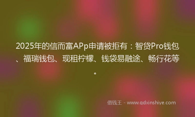 2025年的信而富APp申请被拒有：智贷Pro钱包、福瑞钱包、现租柠檬、钱袋易融途、畅行花等。