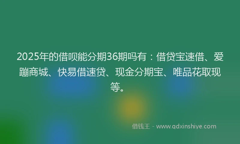 2025年的借呗能分期36期吗有：借贷宝速借、爱蹦商城、快易借速贷、现金分期宝、唯品花取现等。