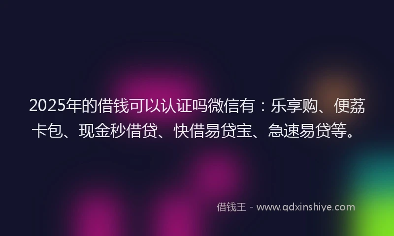 2025年的借钱可以认证吗微信有：乐享购、便荔卡包、现金秒借贷、快借易贷宝、急速易贷等。