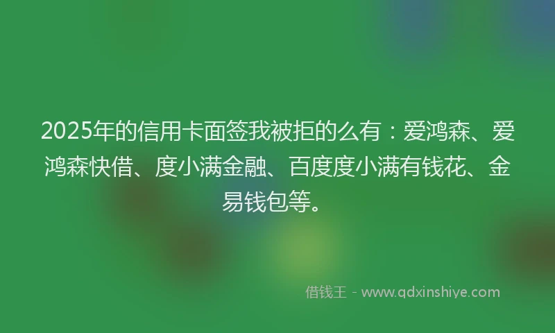 2025年的信用卡面签我被拒的么有：爱鸿森、爱鸿森快借、度小满金融、百度度小满有钱花、金易钱包等。