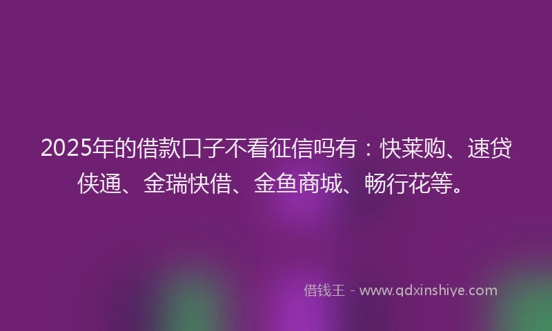 2025年的借款口子不看征信吗有：快莱购、速贷侠通、金瑞快借、金鱼商城、畅行花等。