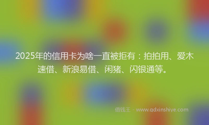 2025年的信用卡为啥一直被拒有:拍拍用、爱木速借、新浪易借、闲猪、闪银通等。