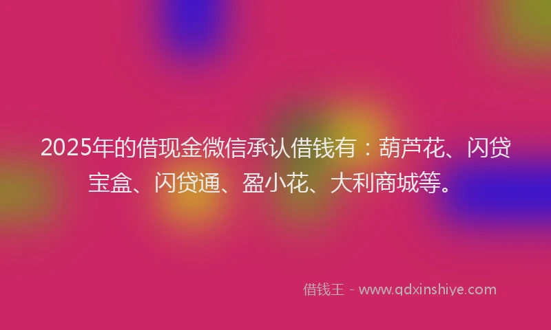 2025年的借现金微信承认借钱有：葫芦花、闪贷宝盒、闪贷通、盈小花、大利商城等。