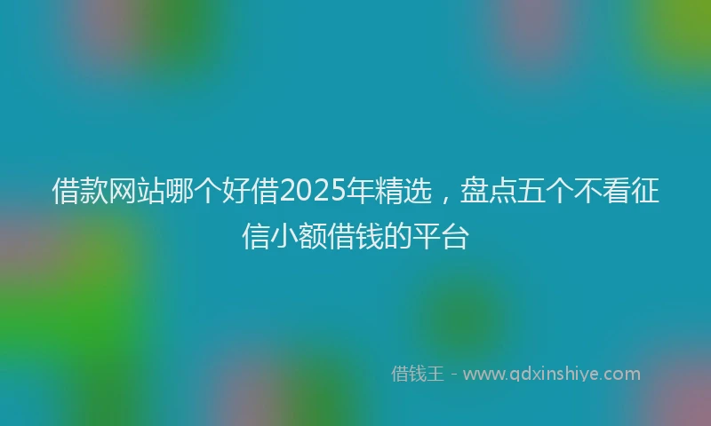 借款网站哪个好借2025年精选，盘点五个不看征信小额借钱的平台
