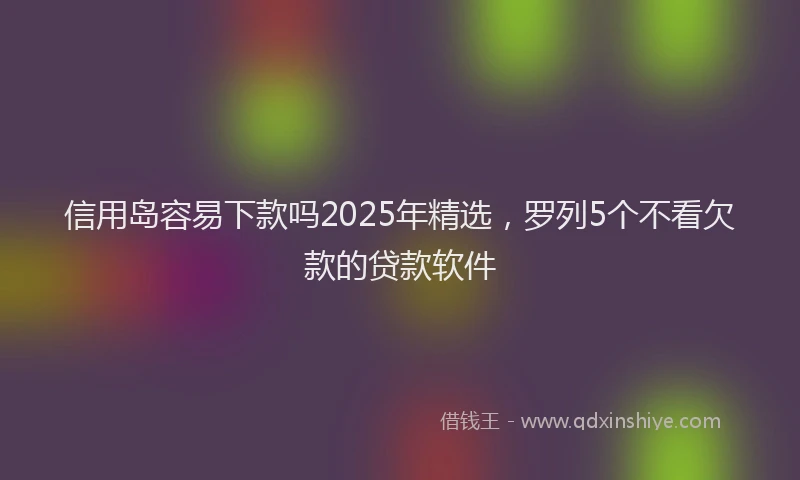 信用岛容易下款吗2025年精选，罗列5个不看欠款的贷款软件