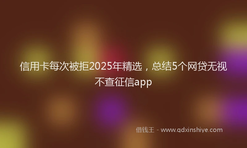 信用卡每次被拒2025年精选，总结5个网贷无视不查征信app