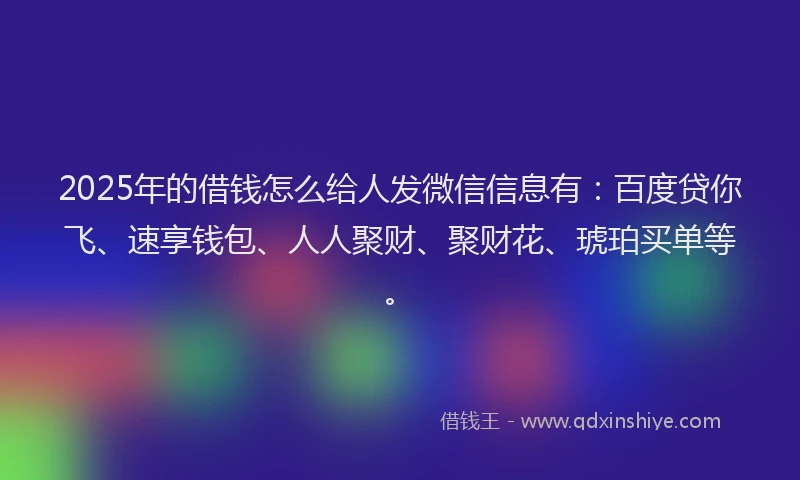 2025年的借钱怎么给人发微信信息有：百度贷你飞、速享钱包、人人聚财、聚财花、琥珀买单等。