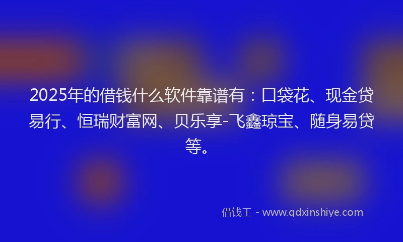 2025年的借钱什么软件靠谱有：口袋花、现金贷易行、恒瑞财富网、贝乐享-飞鑫琼宝、随身易贷等。