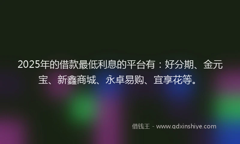 2025年的借款最低利息的平台有：好分期、金元宝、新鑫商城、永卓易购、宜享花等。