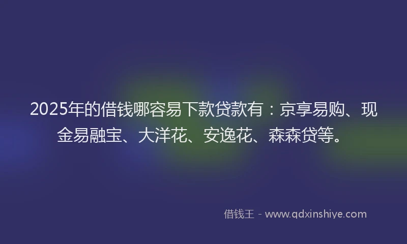 2025年的借钱哪容易下款贷款有：京享易购、现金易融宝、大洋花、安逸花、森森贷等。