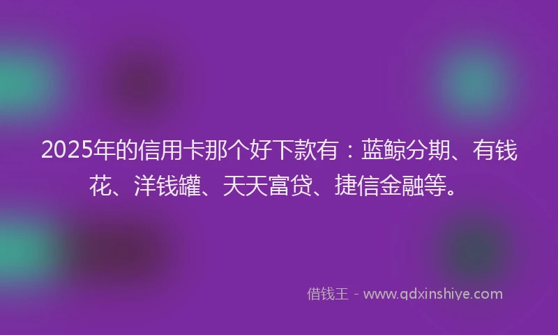 2025年的信用卡那个好下款有：蓝鲸分期、有钱花、洋钱罐、天天富贷、捷信金融等。