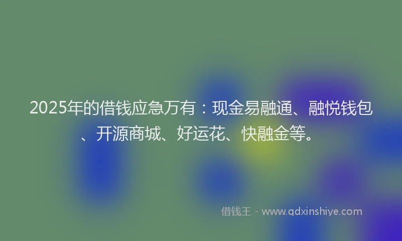 2025年的借钱应急万有：现金易融通、融悦钱包、开源商城、好运花、快融金等。