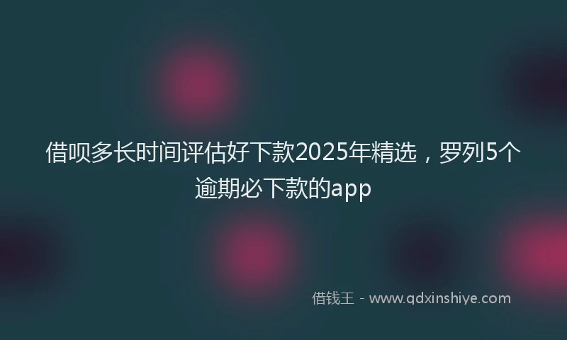 借呗多长时间评估好下款2025年精选，罗列5个逾期必下款的app