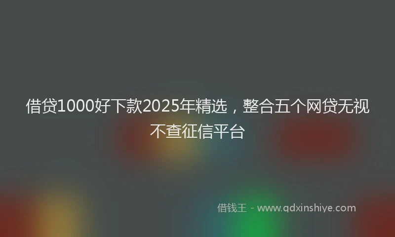 借贷1000好下款2025年精选，整合五个网贷无视不查征信平台