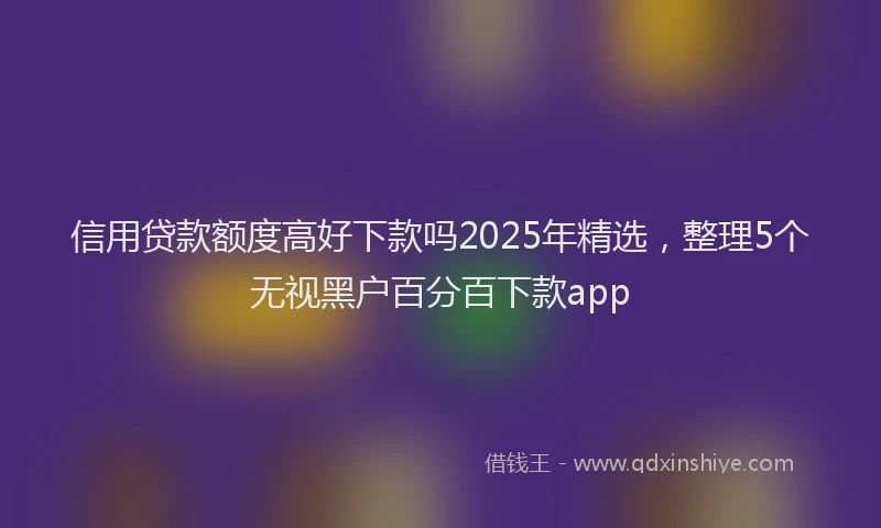 信用贷款额度高好下款吗2025年精选，整理5个无视黑户百分百下款app