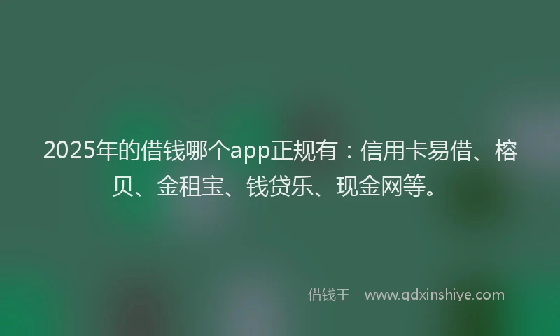 2025年的借钱哪个app正规有：信用卡易借、榕贝、金租宝、钱贷乐、现金网等。