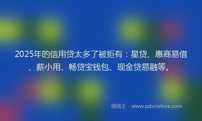 2025年的信用贷太多了被拒有：星贷、惠商易借、薪小用、畅贷宝钱包、现金贷易融等。