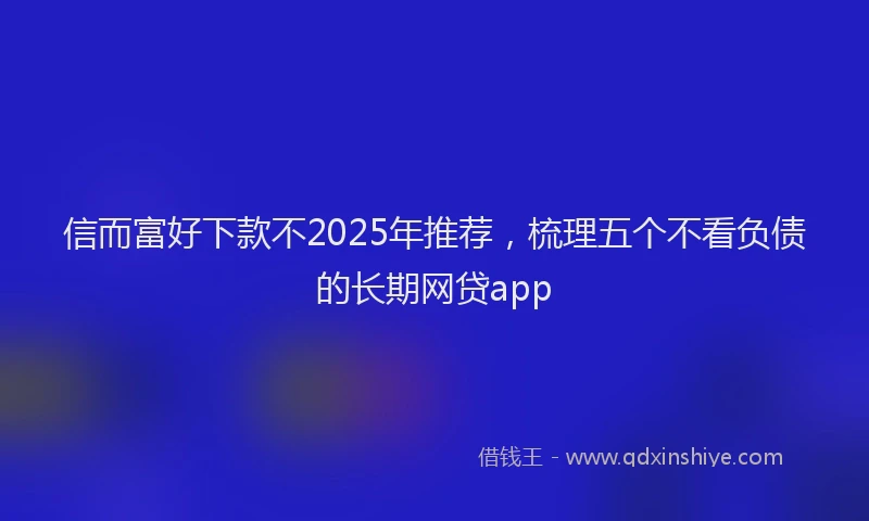 信而富好下款不2025年推荐，梳理五个不看负债的长期网贷app