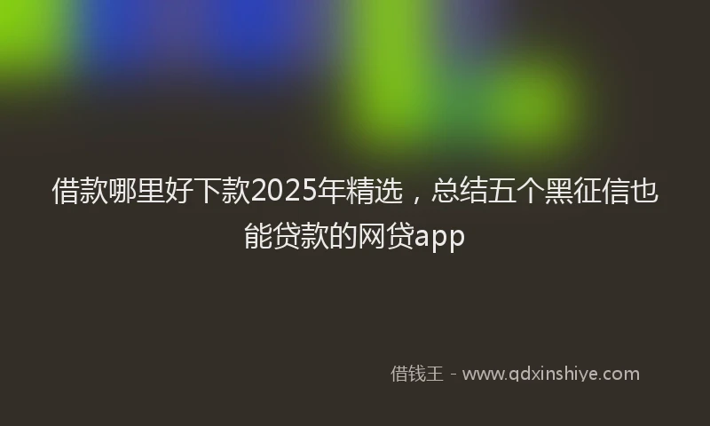 借款哪里好下款2025年精选，总结五个黑征信也能贷款的网贷app