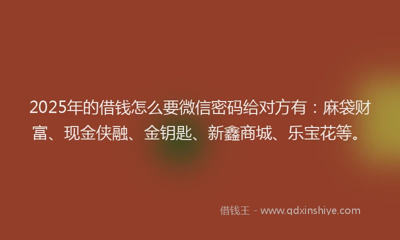 2025年的借钱怎么要微信密码给对方有：麻袋财富、现金侠融、金钥匙、新鑫商城、乐宝花等。