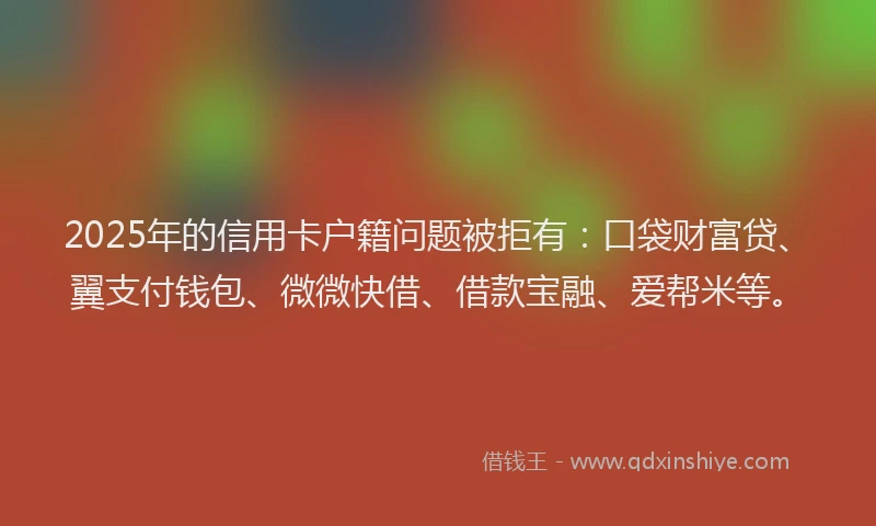 2025年的信用卡户籍问题被拒有：口袋财富贷、翼支付钱包、微微快借、借款宝融、爱帮米等。