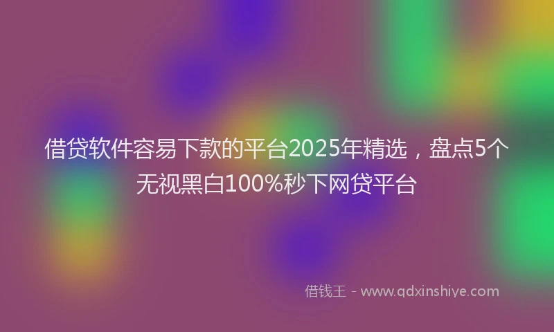 借贷软件容易下款的平台2025年精选，盘点5个无视黑白100%秒下网贷平台