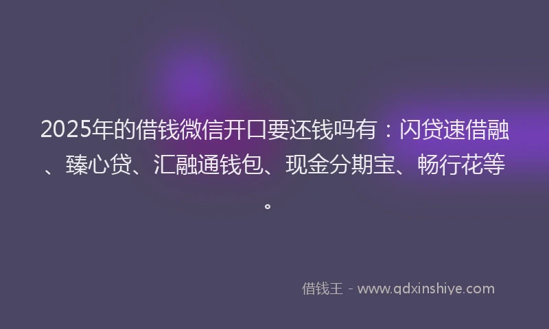 2025年的借钱微信开口要还钱吗有：闪贷速借融、臻心贷、汇融通钱包、现金分期宝、畅行花等。