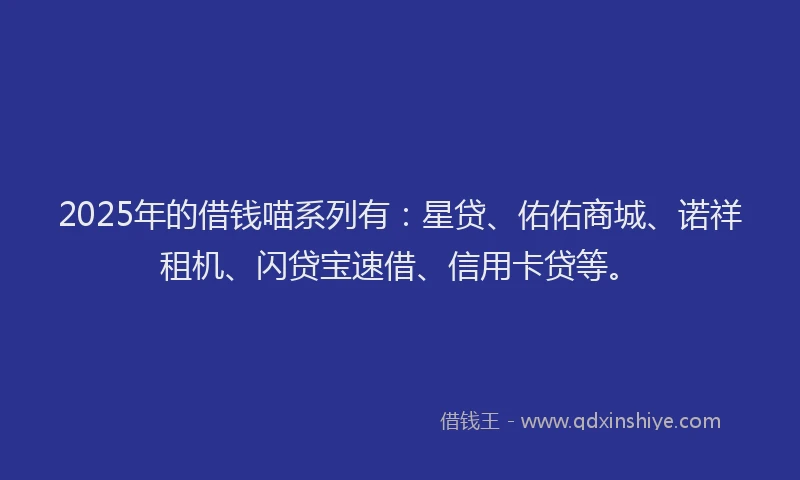2025年的借钱喵系列有：星贷、佑佑商城、诺祥租机、闪贷宝速借、信用卡贷等。