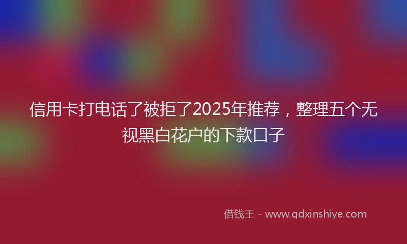 信用卡打电话了被拒了2025年推荐，整理五个无视黑白花户的下款口子