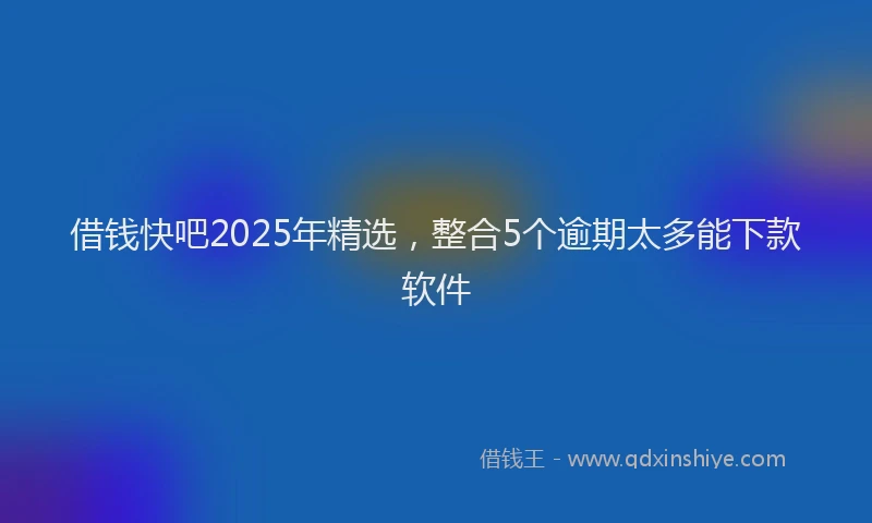 借钱快吧2025年精选，整合5个逾期太多能下款软件