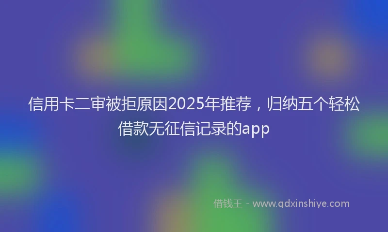 信用卡二审被拒原因2025年推荐，归纳五个轻松借款无征信记录的app