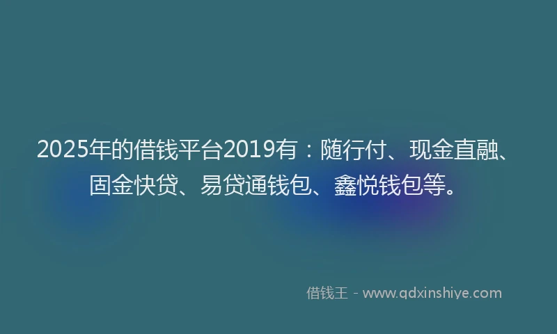 2025年的借钱平台2019有：随行付、现金直融、固金快贷、易贷通钱包、鑫悦钱包等。