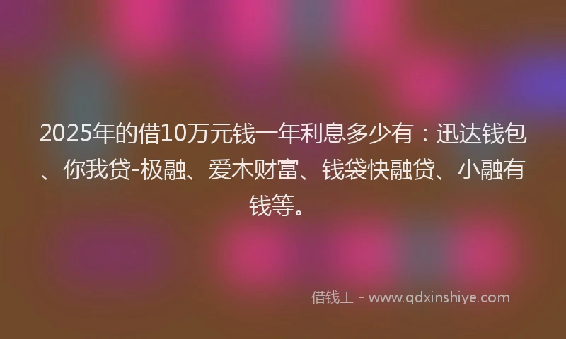 2025年的借10万元钱一年利息多少有：迅达钱包、你我贷-极融、爱木财富、钱袋快融贷、小融有钱等。