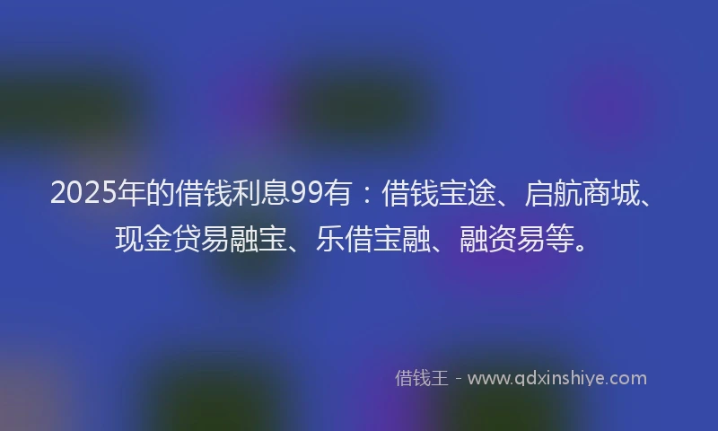 2025年的借钱利息99有：借钱宝途、启航商城、现金贷易融宝、乐借宝融、融资易等。