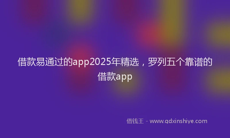 借款易通过的app2025年精选，罗列五个靠谱的借款app