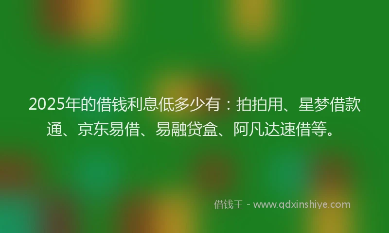 2025年的借钱利息低多少有:拍拍用、星梦借款通、京东易借、易融贷盒、阿凡达速借等。