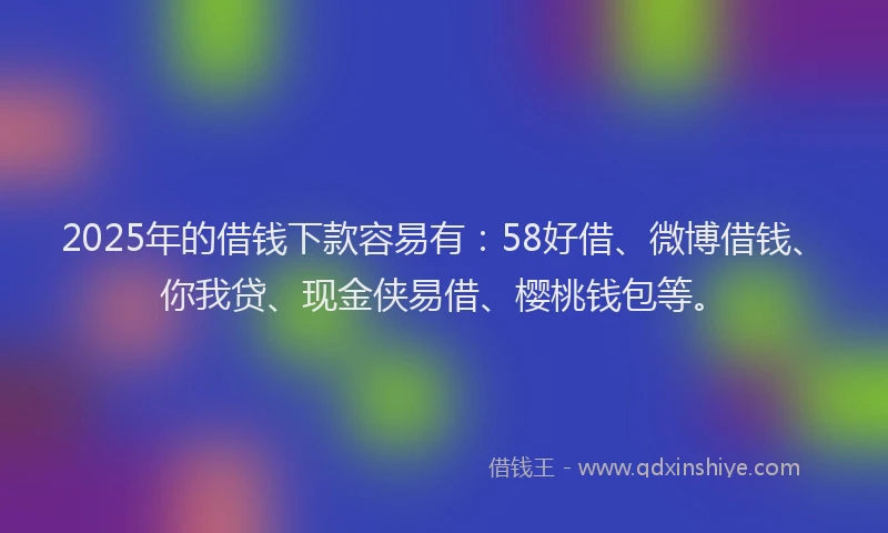 2025年的借钱下款容易有：58好借、微博借钱、你我贷、现金侠易借、樱桃钱包等。