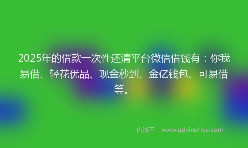 2025年的借款一次性还清平台微信借钱有：你我易借、轻花优品、现金秒到、金亿钱包、可易借等。