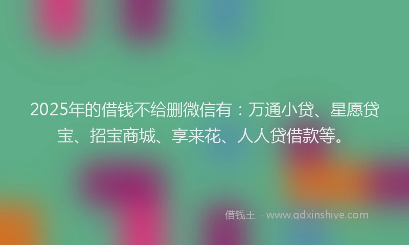 2025年的借钱不给删微信有:万通小贷、星愿贷宝、招宝商城、享来花、人人贷借款等。