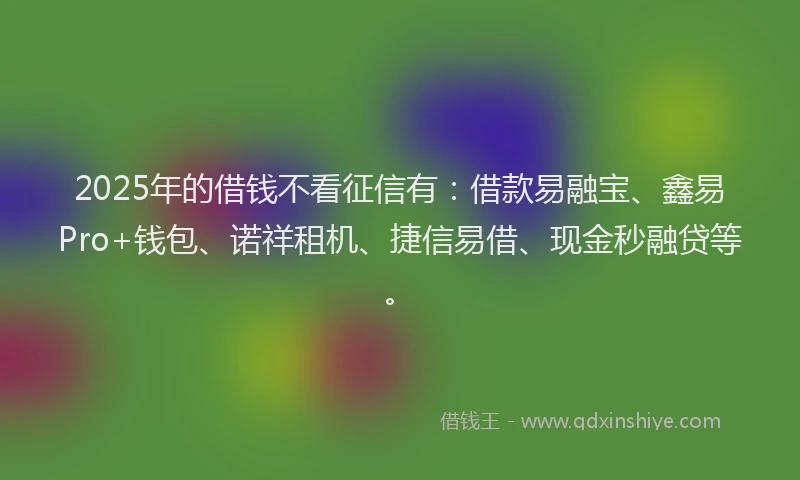 2025年的借钱不看征信有：借款易融宝、鑫易Pro+钱包、诺祥租机、捷信易借、现金秒融贷等。