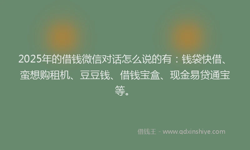 2025年的借钱微信对话怎么说的有：钱袋快借、蛮想购租机、豆豆钱、借钱宝盒、现金易贷通宝等。