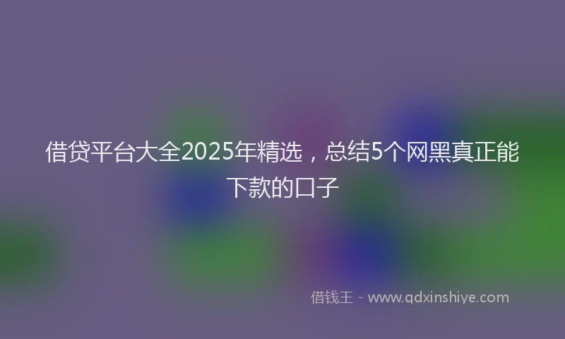 借贷平台大全2025年精选，总结5个网黑真正能下款的口子