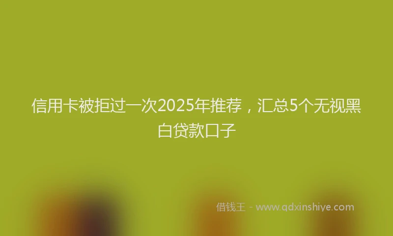 信用卡被拒过一次2025年推荐，汇总5个无视黑白贷款口子
