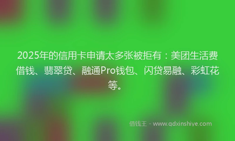 2025年的信用卡申请太多张被拒有:美团生活费借钱、翡翠贷、融通Pro钱包、闪贷易融、彩虹花等。