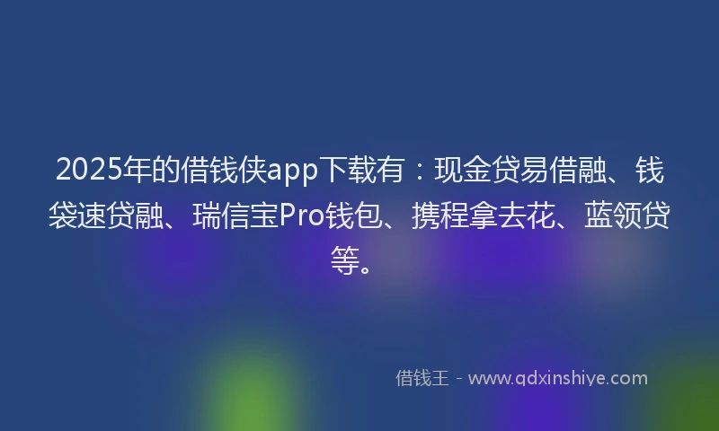 2025年的借钱侠app下载有：现金贷易借融、钱袋速贷融、瑞信宝Pro钱包、携程拿去花、蓝领贷等。