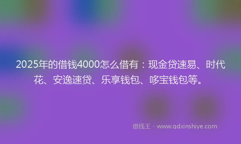 2025年的借钱4000怎么借有：现金贷速易、时代花、安逸速贷、乐享钱包、哆宝钱包等。