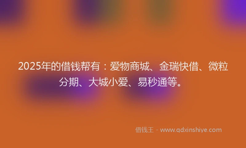 2025年的借钱帮有：爱物商城、金瑞快借、微粒分期、大城小爱、易秒通等。