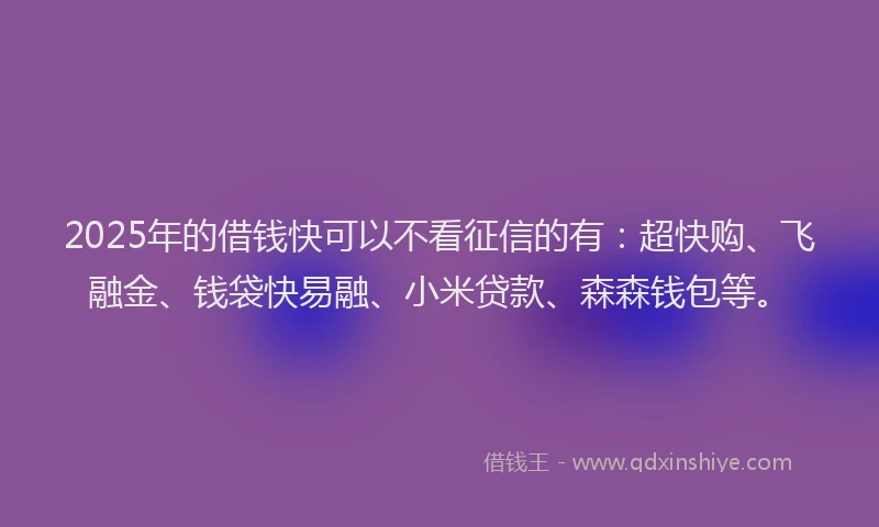 2025年的借钱快可以不看征信的有：超快购、飞融金、钱袋快易融、小米贷款、森森钱包等。